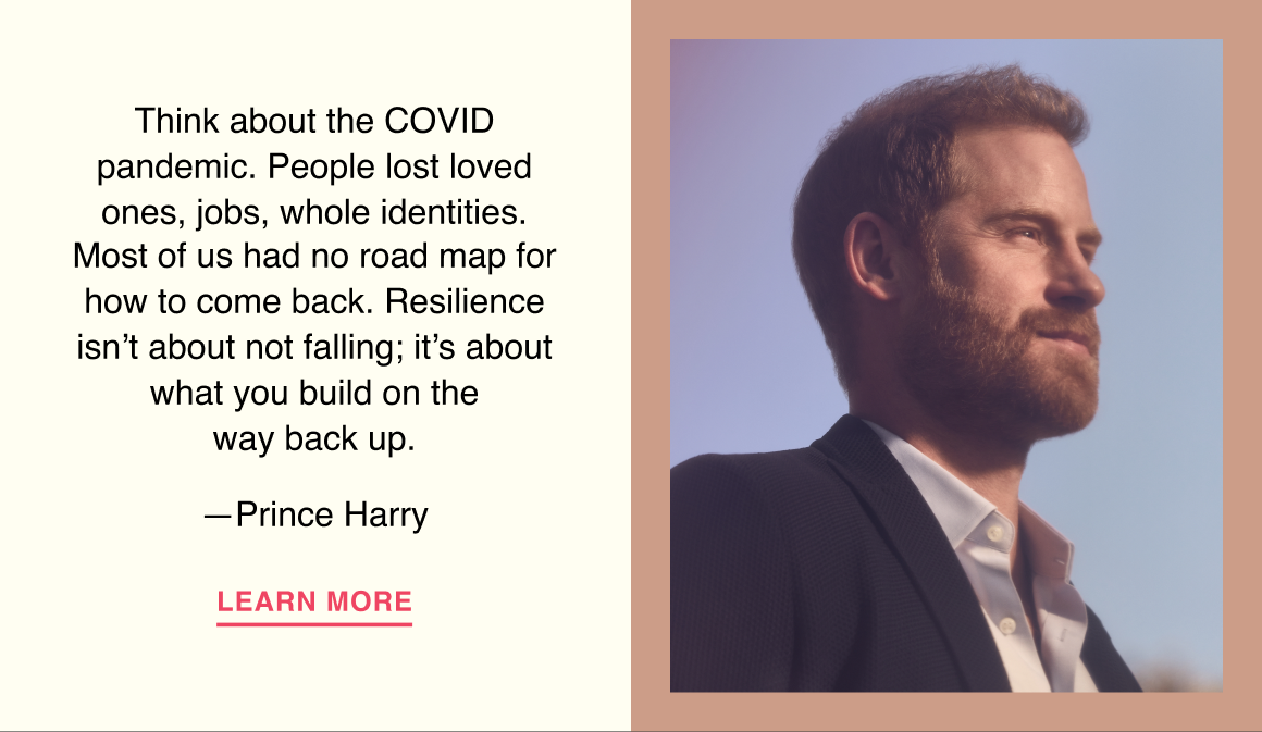 Think about the COVID pandemic. People lost loved ones, jobs, whole identities. Most of us had no road map for how to come back. Resilience isn’t about not falling; it’s about what you build on the way back up. —Prince Harry. Learn more.