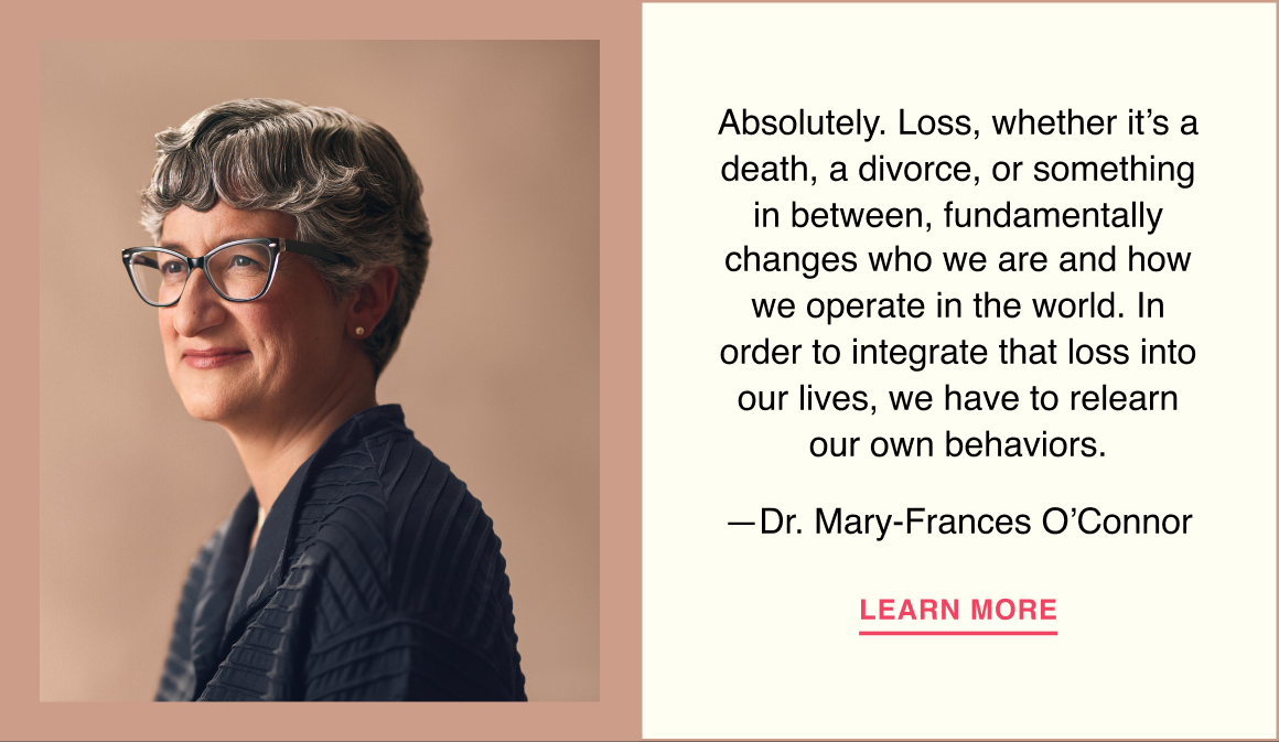 Absolutely. Loss, whether it’s a death, a divorce, or something in between, fundamentally changes who we are and how we operate in the world. In order to integrate that loss into our lives, we have to relearn our own behaviors. —Dr. Mary-Frances O’Connor. Learn more.
