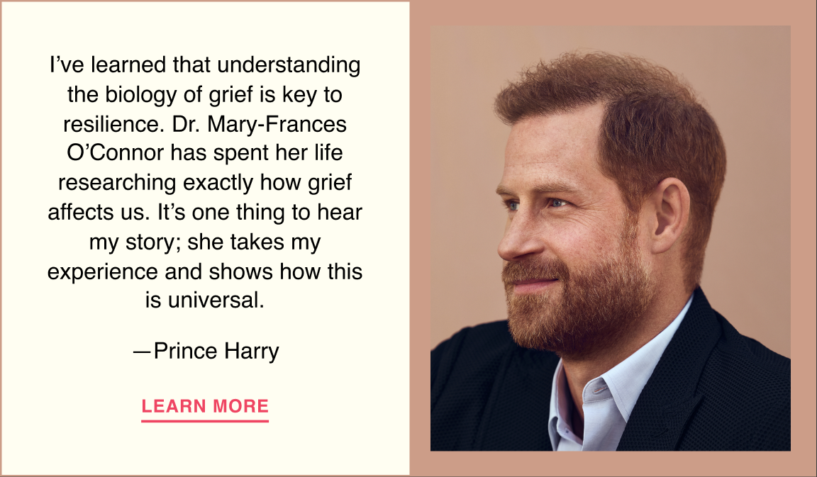 I’ve learned that understanding the biology of grief is key to resilience. Dr. Mary-Frances O’Connor has spent her life researching exactly how grief affects us. It’s one thing to hear my story; she takes my experience and shows how this is universal. —Prince Harry. Learn more.
